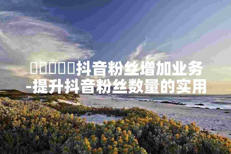 ✨✨✨✨✨抖音粉丝增加业务-提升抖音粉丝数量的实用技巧-抖音免费播放量平台-快手100个粉丝快速获得方法探索无界✨✨✨✨✨