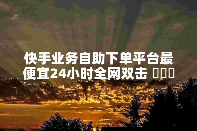 快手业务自助下单平台最便宜24小时全网双击 ✨✨✨✨✨