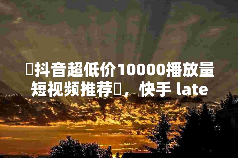 ✨抖音超低价10000播放量短视频推荐✨，快手 latest资讯 instantly 查阅 ✨✨✨
