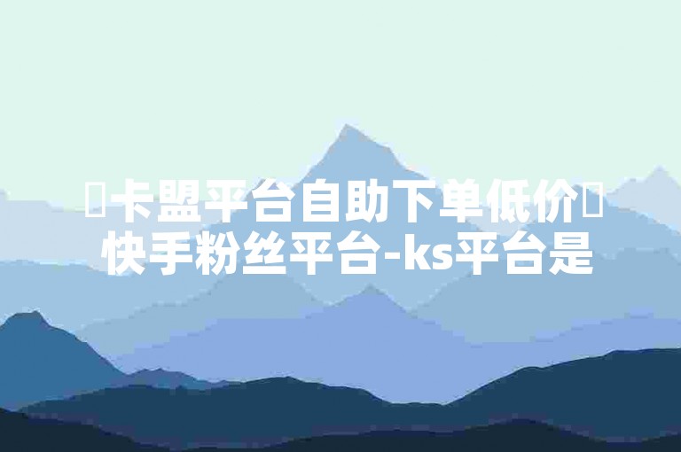 ✨卡盟平台自助下单低价✨ 快手粉丝平台-ks平台是什么软件