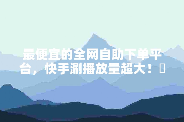 最便宜的全网自助下单平台，快手涮播放量超大！✨✨
