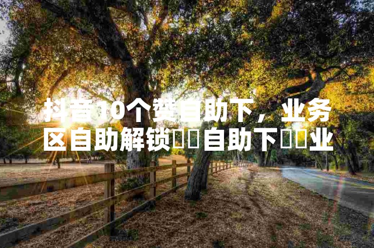 抖音10个赞自助下，业务区自助解锁✨✨自助下✨✨业务区✨