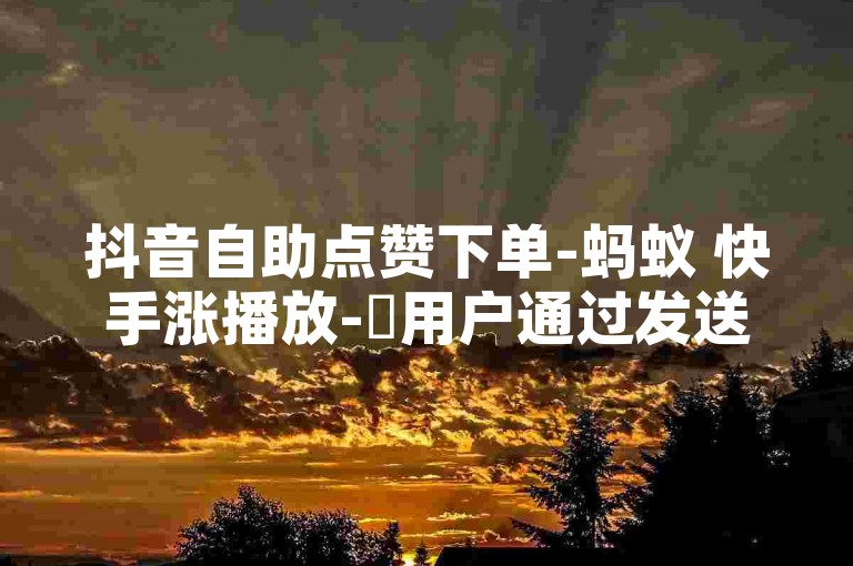 抖音自助点赞下单-蚂蚁 快手涨播放-✨用户通过发送邀请码，即可自助点赞，享受播放量提升超100%的惊喜！✨蚂蚁快递助力用户轻松获得更多播放量，快来参与吧！✨