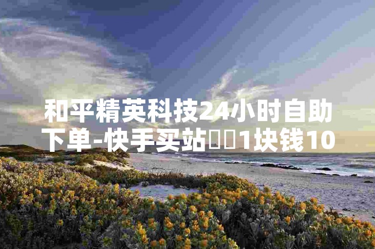 和平精英科技24小时自助下单-快手买站✨✨1块钱100元