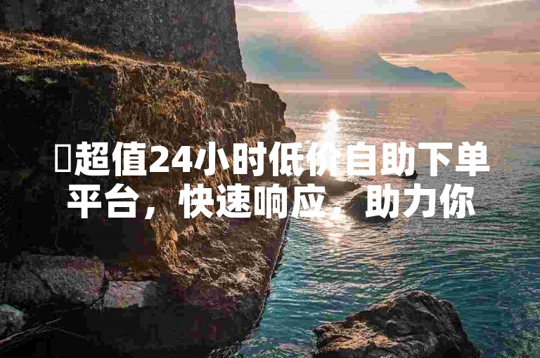 ✨超值24小时低价自助下单平台，快速响应，助力你的运营！🔥🔥🔥