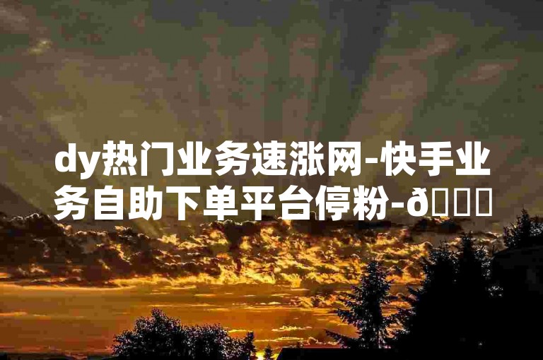 dy热门业务速涨网-快手业务自助下单平台停粉-🚀🚀🚀