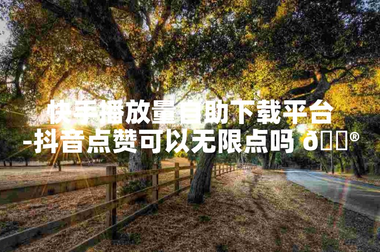 快手播放量自助下载平台-抖音点赞可以无限点吗 🎮✨
