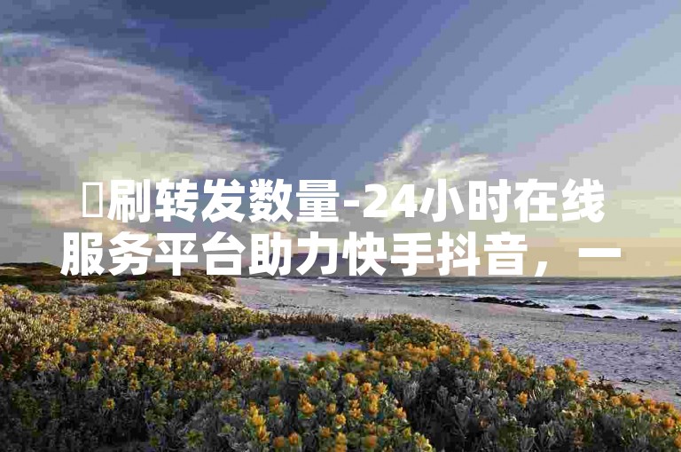 ✨刷转发数量-24小时在线服务平台助力快手抖音，一站式解决你的需求✨