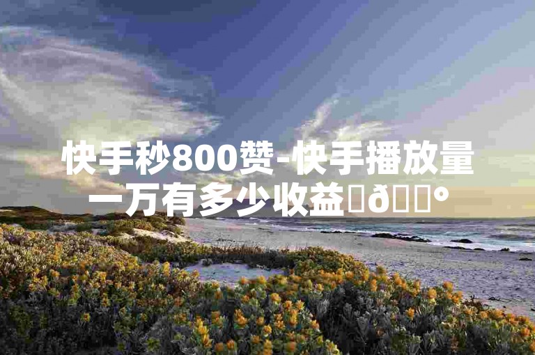 快手秒800赞-快手播放量一万有多少收益✨💰