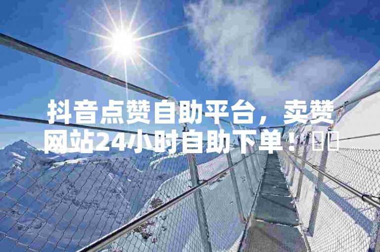 抖音点赞自助平台，卖赞网站24小时自助下单！✨✨✨✨✨✨