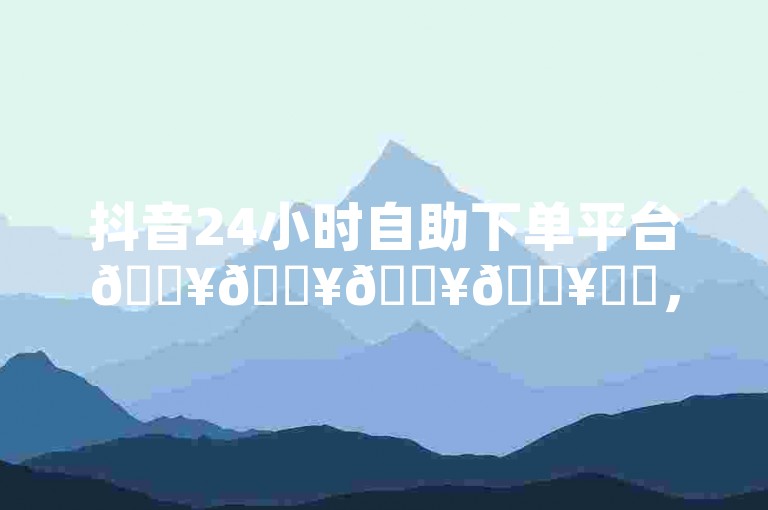 抖音24小时自助下单平台🔥🔥🔥🔥✨✨，抖音直播人气包天自助下单🔥🔥🔥🔥✨✨