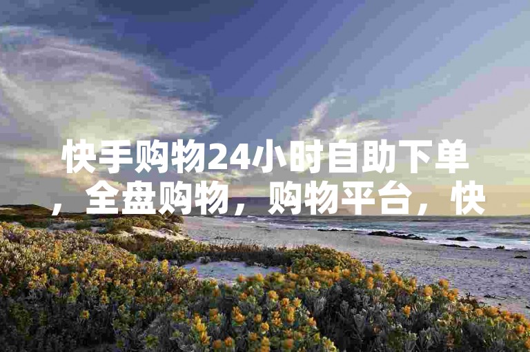 快手购物24小时自助下单，全盘购物，购物平台，快来下载吧✨🔥✨