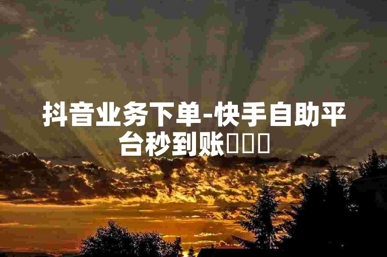 抖音业务下单-快手自助平台秒到账✨✨✨
