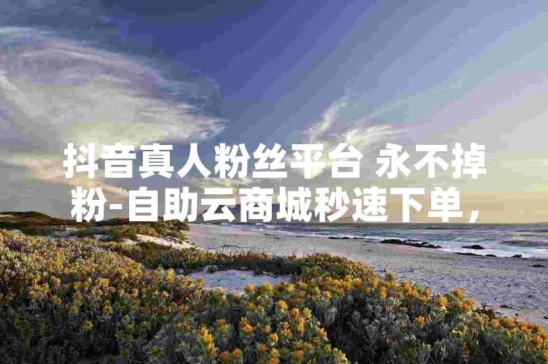 抖音真人粉丝平台 永不掉粉-自助云商城秒速下单，轻松购物✨✨✨✨