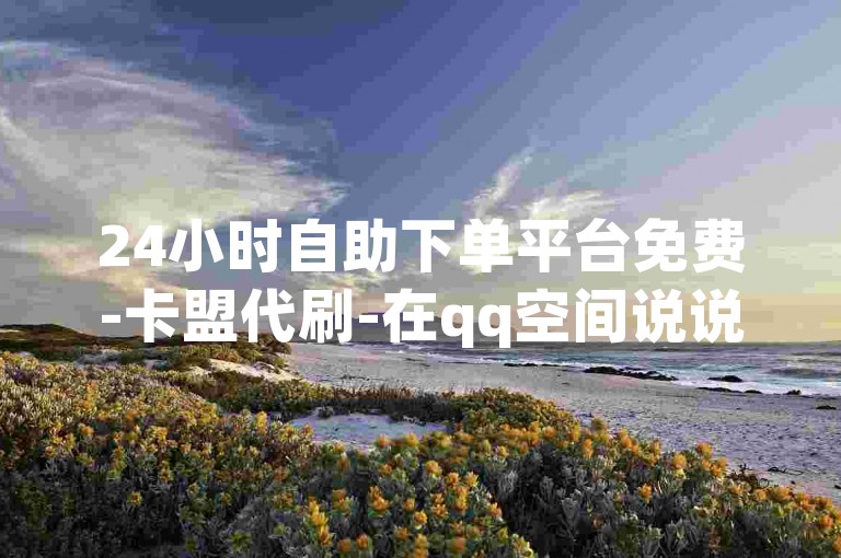 24小时自助下单平台免费-卡盟代刷-在qq空间说说赞真人点赞✨