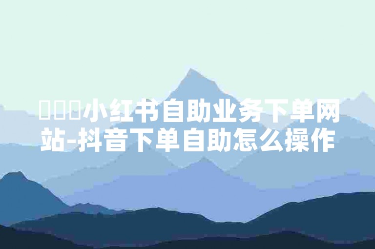 ✨✨✨小红书自助业务下单网站-抖音下单自助怎么操作