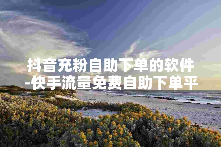 抖音充粉自助下单的软件-快手流量免费自助下单平台-✨抖音快手充粉自助下单，助力用户快速获得流量，轻松进行销售！🔥抖音快手自助下单，内容传播更上一层楼，流量无限！✨