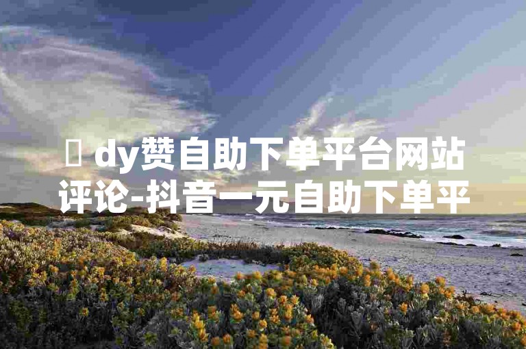 ✨ dy赞自助下单平台网站评论-抖音一元自助下单平台-