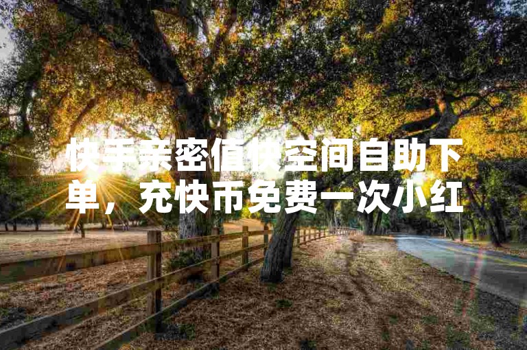 快手亲密值快空间自助下单，充快币免费一次小红书下单平台✨✨✨✨✨