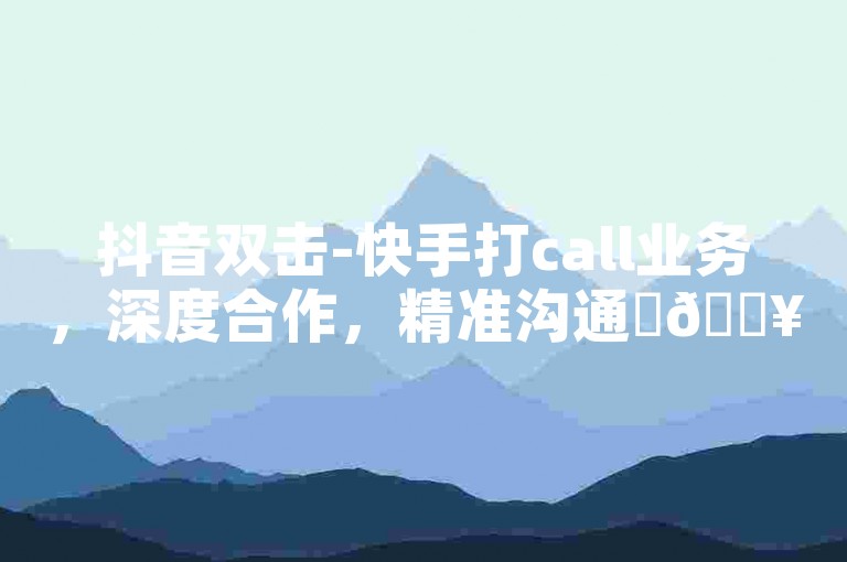 抖音双击-快手打call业务，深度合作，精准沟通✨🔥