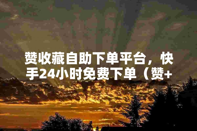 赞收藏自助下单平台，快手24小时免费下单（赞+下单+24小时+免费+快手）