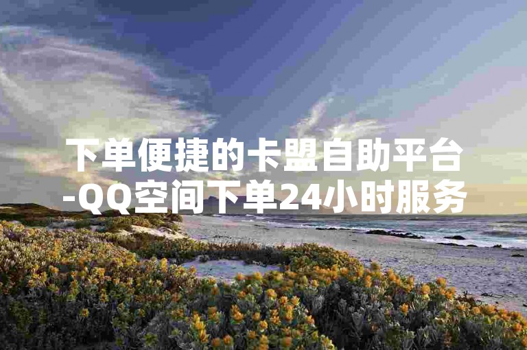 下单便捷的卡盟自助平台-QQ空间下单24小时服务✨