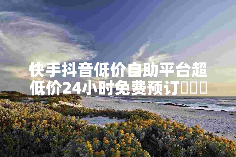 快手抖音低价自助平台超低价24小时免费预订✨✨✨限时优惠