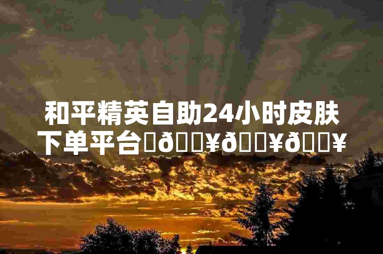 和平精英自助24小时皮肤下单平台✨🔥🔥🔥🔥✨