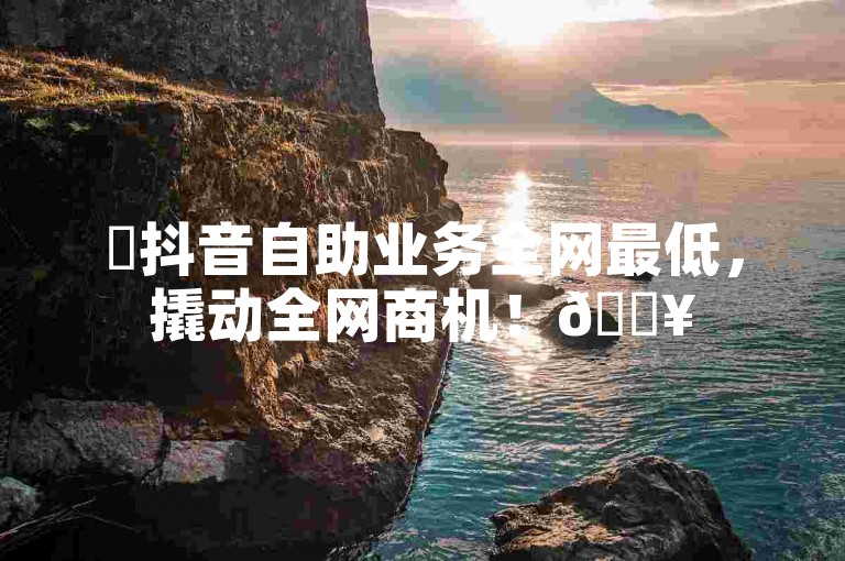 ✨抖音自助业务全网最低，撬动全网商机！🔥