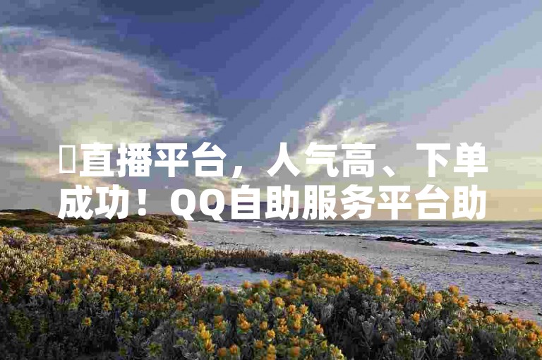 ✨直播平台，人气高、下单成功！QQ自助服务平台助力您的购物体验✨