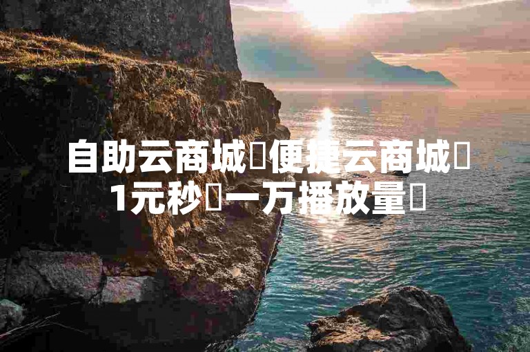 自助云商城✨便捷云商城✨1元秒✨一万播放量✨