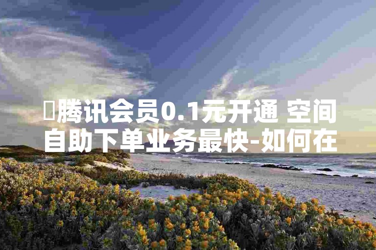 ✨腾讯会员0.1元开通 空间自助下单业务最快-如何在快手接单获取点赞和评论？✨