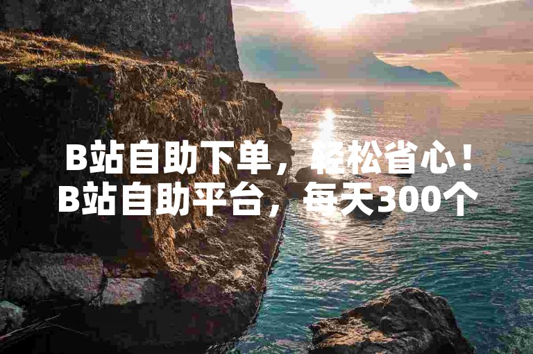 B站自助下单，轻松省心！B站自助平台，每天300个爱心链接，秒杀！✨✨