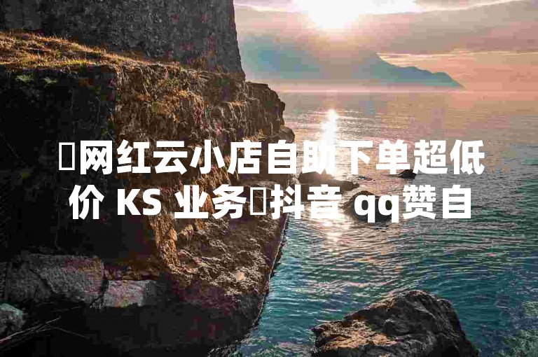 ✨网红云小店自助下单超低价 KS 业务✨抖音 qq赞自助自助下单平台