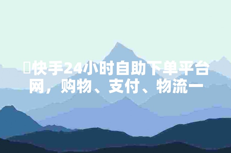 ✨快手24小时自助下单平台网，购物、支付、物流一应俱全！✨