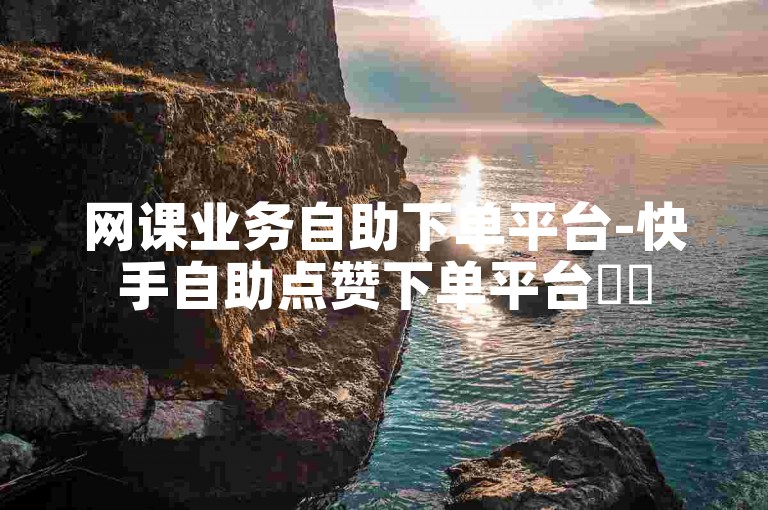 网课业务自助下单平台-快手自助点赞下单平台✨✨