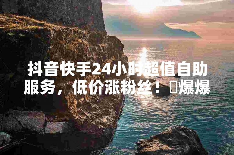 抖音快手24小时超值自助服务，低价涨粉丝！✨爆爆爆！
