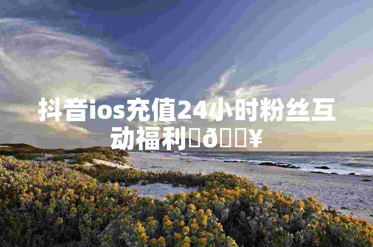 抖音ios充值24小时粉丝互动福利✨🔥