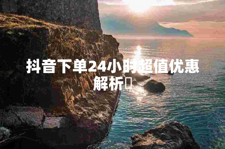 抖音下单24小时超值优惠解析✨