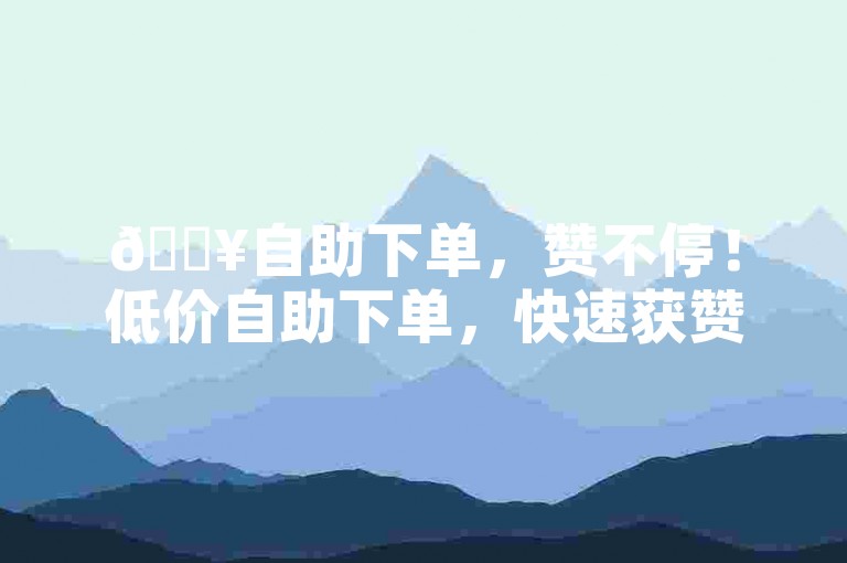 🔥自助下单，赞不停！低价自助下单，快速获赞！