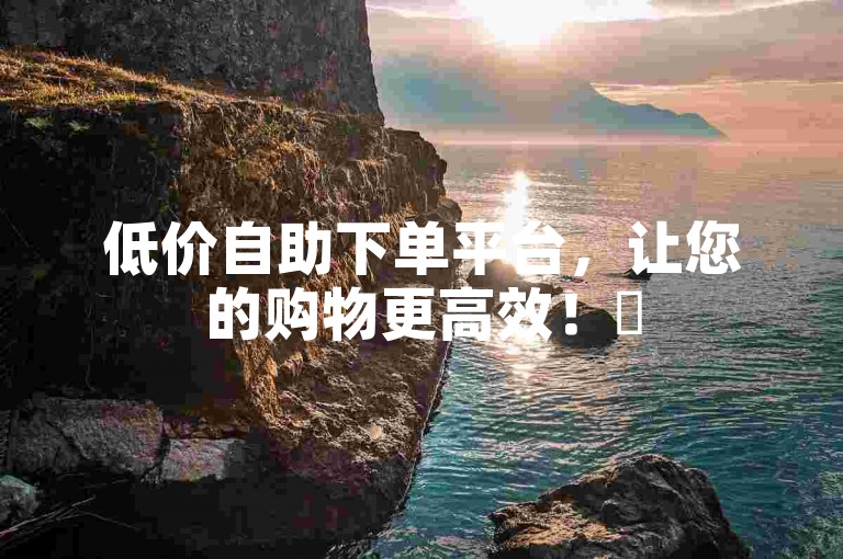低价自助下单平台，让您的购物更高效！✨