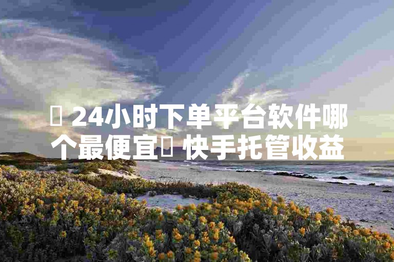 ✨ 24小时下单平台软件哪个最便宜✨ 快手托管收益