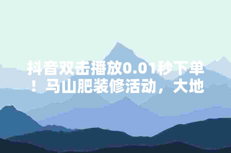 抖音双击播放0.01秒下单！马山肥装修活动，大地房产火爆中！✨装修🔥双击播放🔥，马山肥装修活动持续到2023年12月31日！