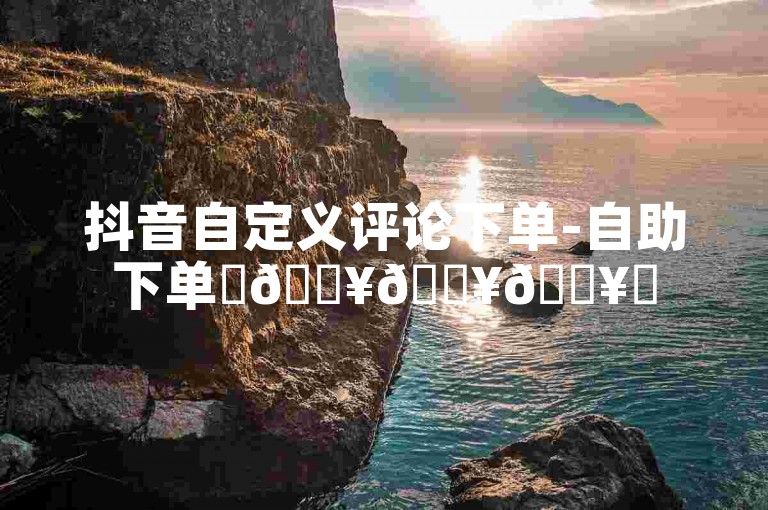 抖音自定义评论下单-自助下单✨🔥🔥🔥✨
