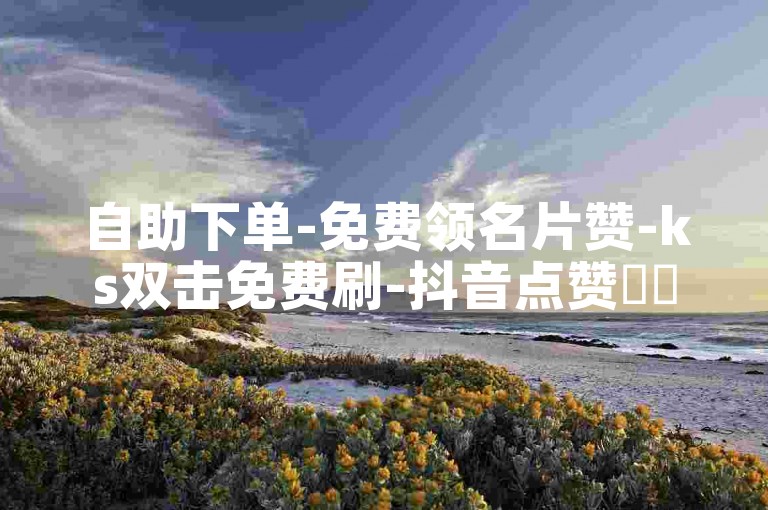 自助下单-免费领名片赞-ks双击免费刷-抖音点赞✨✨✨