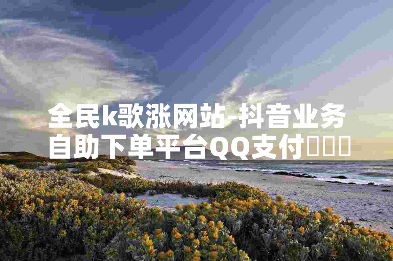 全民k歌涨网站-抖音业务自助下单平台QQ支付✨✨✨