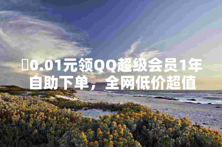 ✨0.01元领QQ超级会员1年自助下单，全网低价超值体验✨