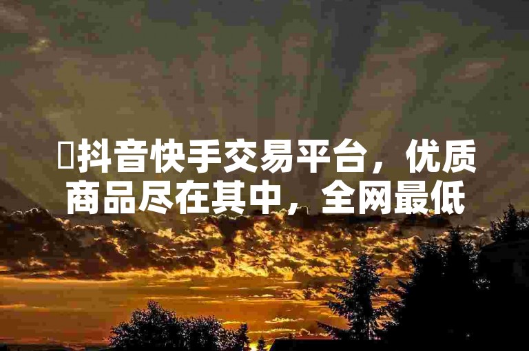 ✨抖音快手交易平台，优质商品尽在其中，全网最低ks下单震撼爆料✨