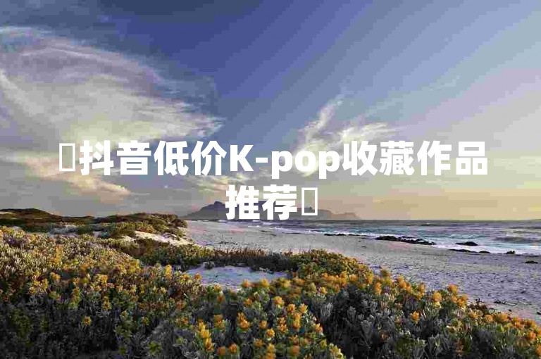 ✨抖音低价K-pop收藏作品推荐✨