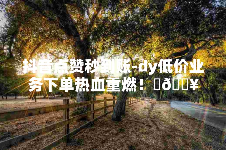 抖音点赞秒到账-dy低价业务下单热血重燃！✨🔥🔥